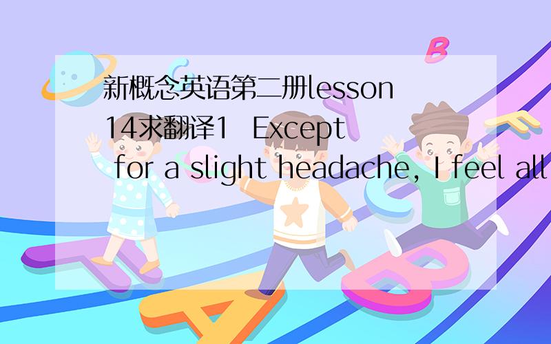 新概念英语第二册lesson14求翻译1  Except for a slight headache, I feel all right now.2  I liked them very much so I bought both of them.3  Apart from being a bit too long, the play was very good.4  I asked a question. I did not ask for an a