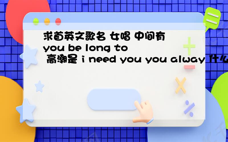 求首英文歌名 女唱 中间有 you be long to 高潮是 i need you you alway 什么的 before