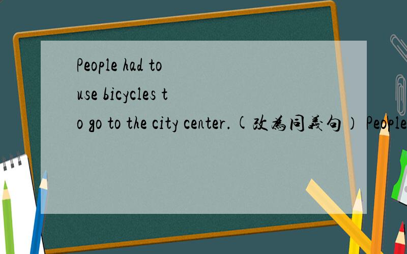 People had to use bicycles to go to the city center.(改为同义句） People__ __to use bicycles toPeople had to use bicycles to go to the city center.(改为同义句）People__ __to use bicycles to go to the city center.People__ __to use bicycles