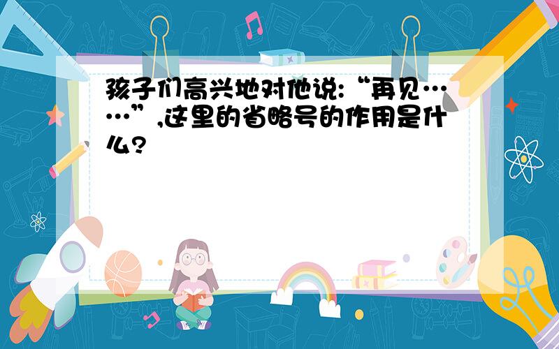 孩子们高兴地对他说:“再见……”,这里的省略号的作用是什么?