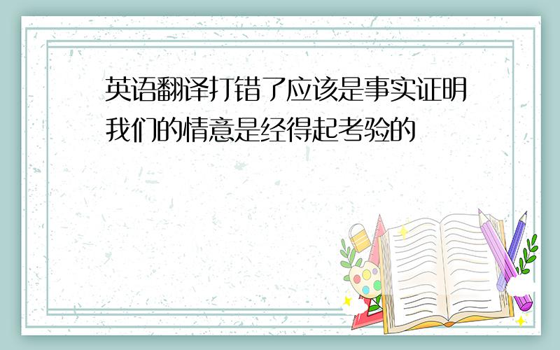 英语翻译打错了应该是事实证明我们的情意是经得起考验的