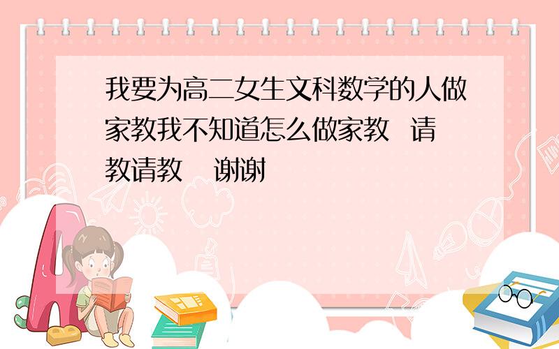 我要为高二女生文科数学的人做家教我不知道怎么做家教  请教请教   谢谢