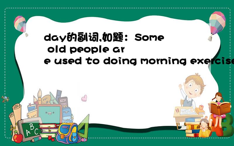 day的副词,如题：Some old people are used to doing morning exercises_____.(day)