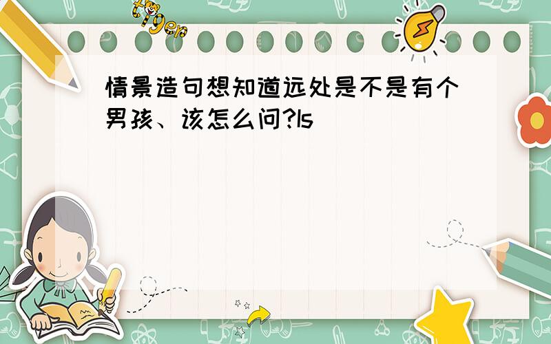 情景造句想知道远处是不是有个男孩、该怎么问?Is__________________________?把peter介绍给别人、该怎么说?This_________________________?想知道miss white 是不是老师、该怎么问她本人?____________________________