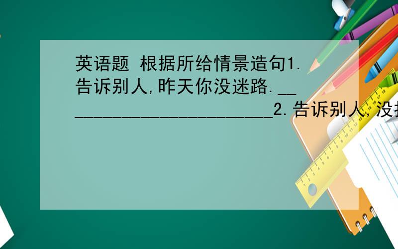 英语题 根据所给情景造句1.告诉别人,昨天你没迷路._______________________2.告诉别人,没打算拿走对方的铅笔盒.________________3.问别人上个月是否有地震.——————————————4.告诉别人,