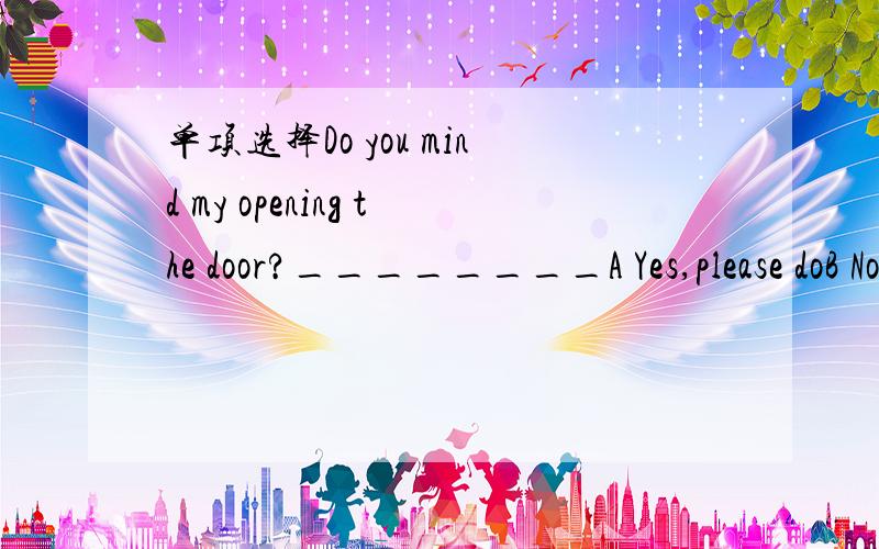 单项选择Do you mind my opening the door?________A Yes,please doB No,please don'tC I don't knowD Of course not