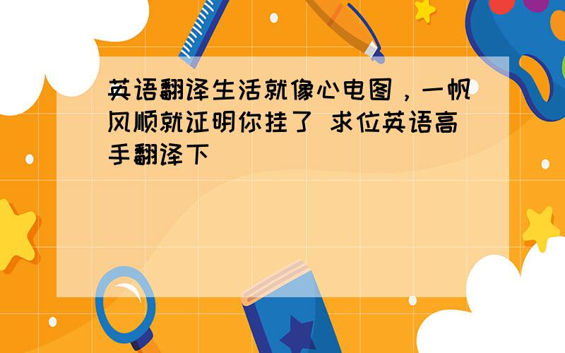 英语翻译生活就像心电图，一帆风顺就证明你挂了 求位英语高手翻译下