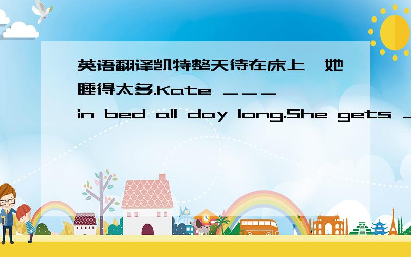 英语翻译凯特整天待在床上,她睡得太多.Kate ＿＿＿ in bed all day long.She gets ＿＿＿ ＿＿＿ ＿＿＿ sleep.