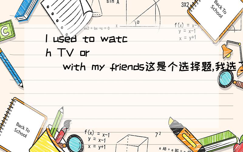 I used to watch TV or________ with my friends这是个选择题,我选了TO +动词 ,可其实是动词原形,这是不是因为watch和这个动词共同使用前面的TO 啊那如果这一句I like to eat and sleep,还是i like to eat and to sleep