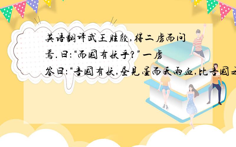 英语翻译武王胜殷,得二虏而问焉.曰：“而国有妖乎?”一虏答曰：“吾国有妖,昼见星而天雨血,比吾国之妖也.”一虏答曰：“此则妖也,虽然,非其大者也.吾国之妖,其大者子不听父,弟不听兄,