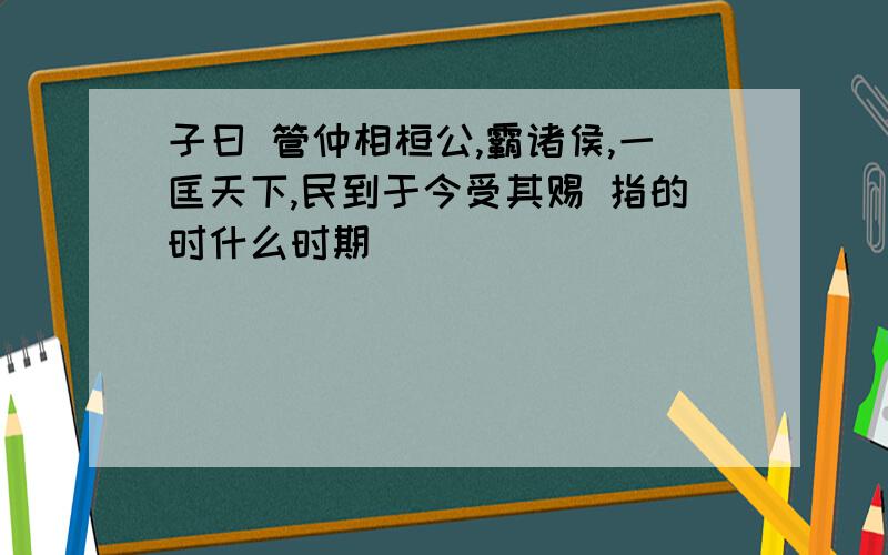 子曰 管仲相桓公,霸诸侯,一匡天下,民到于今受其赐 指的时什么时期