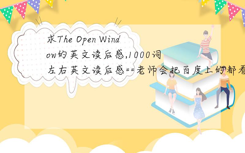 求The Open Window的英文读后感,1000词左右英文读后感==老师会把百度上的都看一遍的==