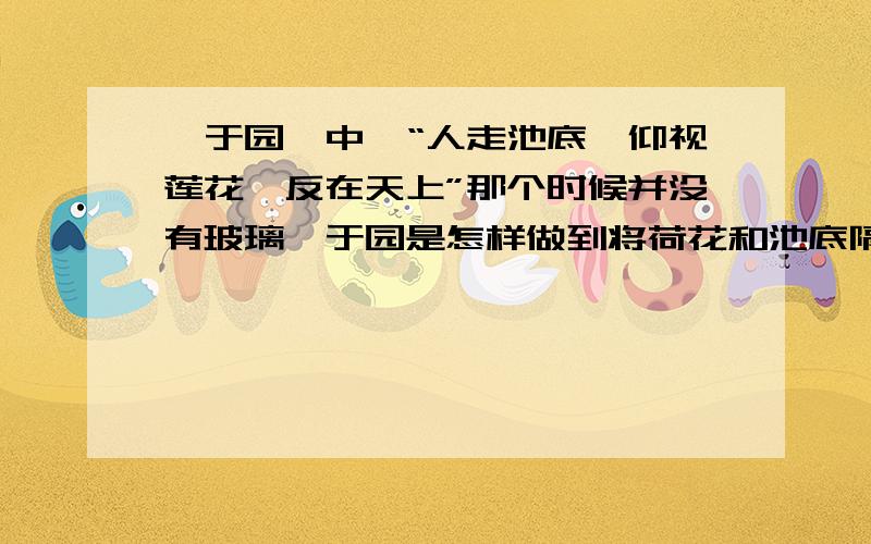 《于园》中,“人走池底,仰视莲花,反在天上”那个时候并没有玻璃,于园是怎样做到将荷花和池底隔开的?怎样做到使池底形成一个透明的空间?