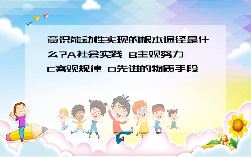 意识能动性实现的根本途径是什么?A社会实践 B主观努力 C客观规律 D先进的物质手段