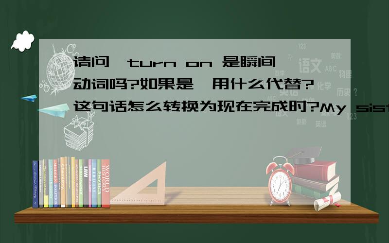 请问,turn on 是瞬间动词吗?如果是,用什么代替?这句话怎么转换为现在完成时?My sister is turning on the radio.