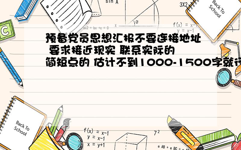 预备党员思想汇报不要连接地址 要求接近现实 联系实际的 简短点的 估计不到1000-1500字就行 本人退伍军人 暂无工作 文笔有限 说废话的闪