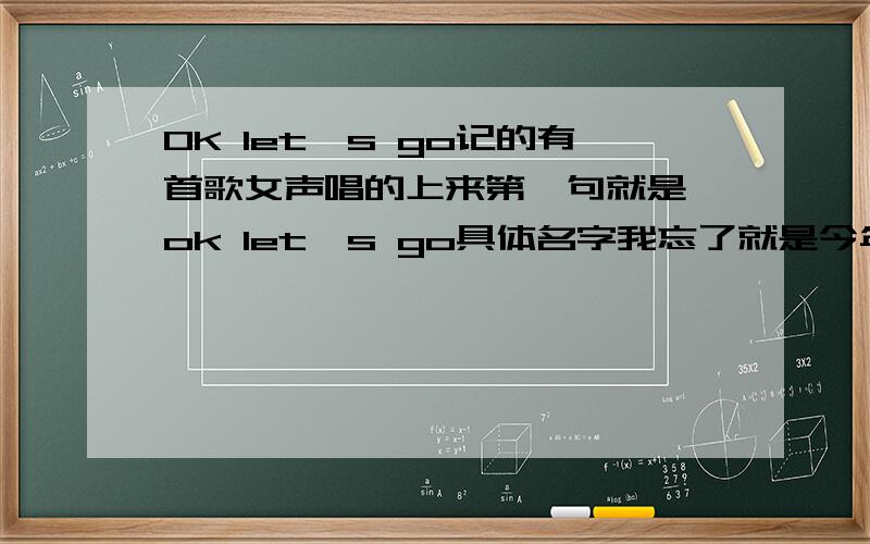 OK let's go记的有首歌女声唱的上来第一句就是 ok let's go具体名字我忘了就是今年的2月份流行过有点类型慢摇风格哪位大哥知道我去MP3找一下