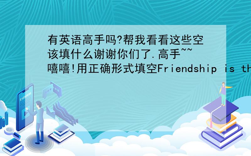 有英语高手吗?帮我看看这些空该填什么谢谢你们了.高手~~嘻嘻!用正确形式填空Friendship is the relationship between persons_____(关系词)can help each other in need and who have much____common.Friendship can make people h