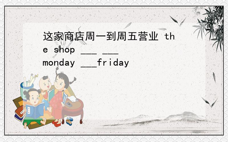 这家商店周一到周五营业 the shop ___ ___monday ___friday