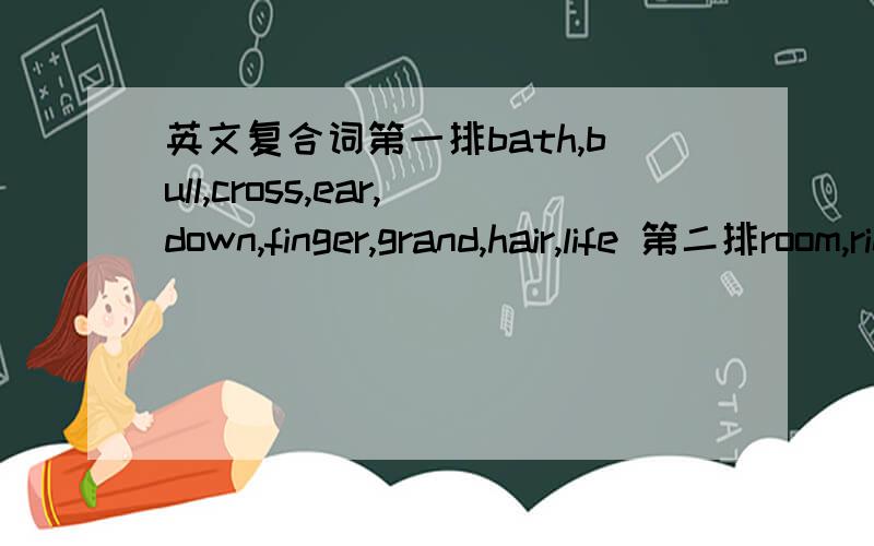 英文复合词第一排bath,bull,cross,ear,down,finger,grand,hair,life 第二排room,ring,nail,port,father,dog,brush,word,boat,stairs 第一排和第二排的连接