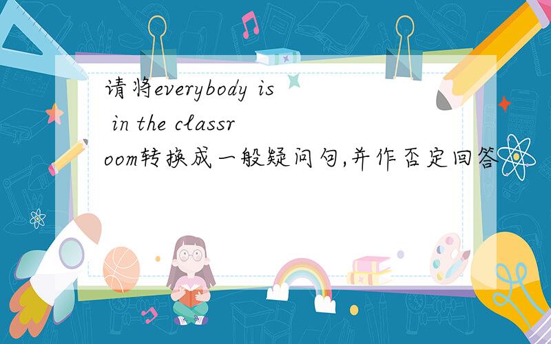 请将everybody is in the classroom转换成一般疑问句,并作否定回答