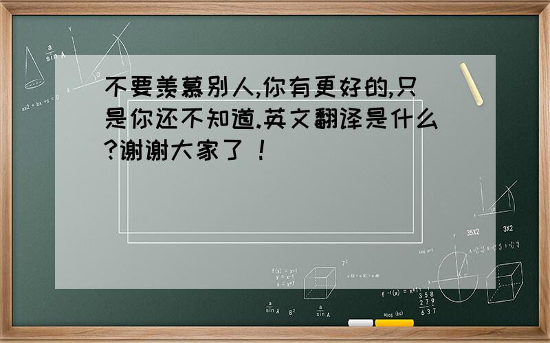 不要羡慕别人,你有更好的,只是你还不知道.英文翻译是什么?谢谢大家了 !