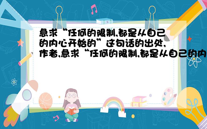 急求“任何的限制,都是从自己的内心开始的”这句话的出处,作者,急求“任何的限制,都是从自己的内心开始的”这句话的出处,作者,原文名称,英文原句,作者简介总之,和这句话有关的东西,越