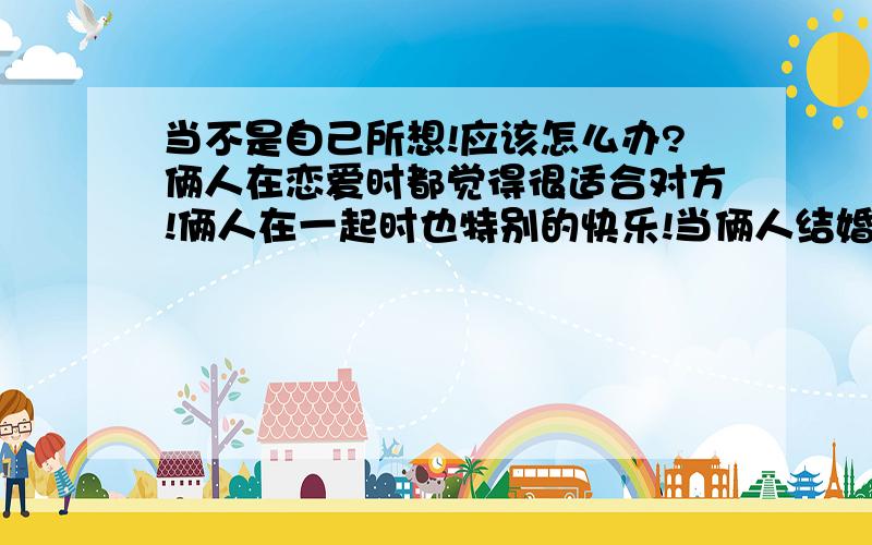 当不是自己所想!应该怎么办?俩人在恋爱时都觉得很适合对方!俩人在一起时也特别的快乐!当俩人结婚以后总为一丁小事就大吵!而且发觉你的另一半再慢慢的变!变得对你不耐烦,更严重的他好