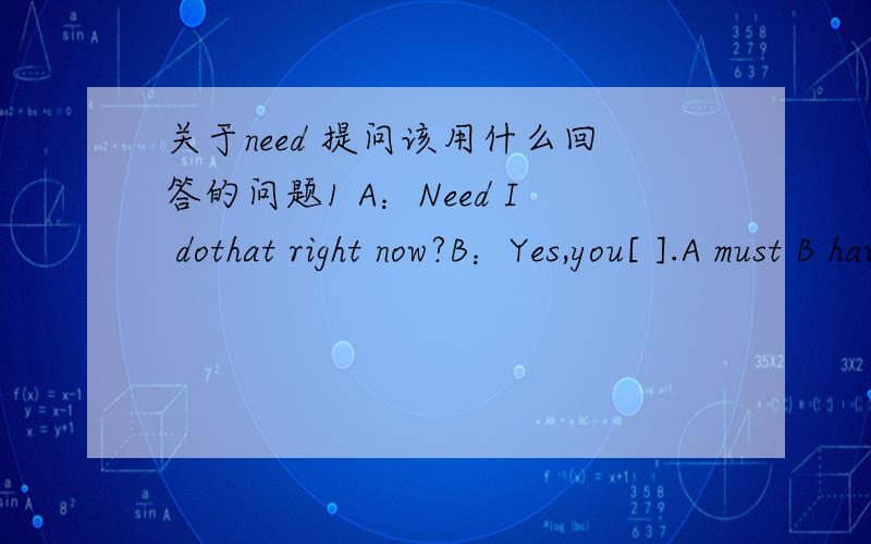 关于need 提问该用什么回答的问题1 A：Need I dothat right now?B：Yes,you[ ].A must B have to C need答案是must 我觉得有点晕乎乎了用need提问难道不是应该用need回答么还是用need提问只能肯定回答用must回答