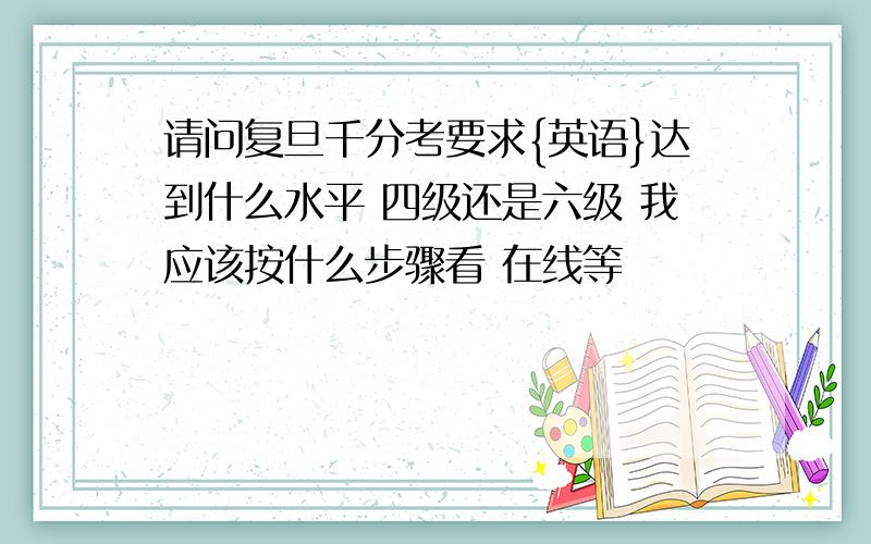 请问复旦千分考要求{英语}达到什么水平 四级还是六级 我应该按什么步骤看 在线等