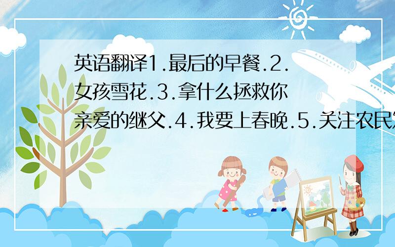 英语翻译1.最后的早餐.2.女孩雪花.3.拿什么拯救你 亲爱的继父.4.我要上春晚.5.关注农民发明家谢夏福.请务必准确一点