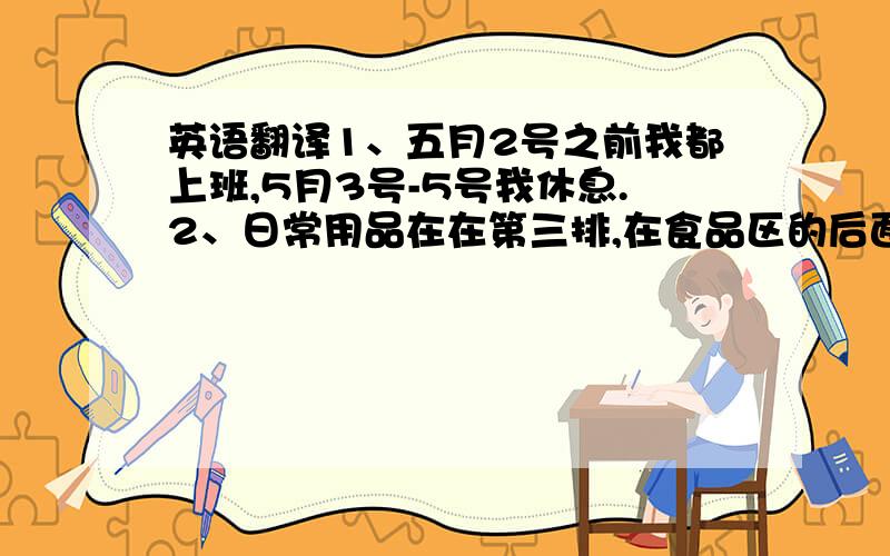 英语翻译1、五月2号之前我都上班,5月3号-5号我休息.2、日常用品在在第三排,在食品区的后面.这两句话用英语怎么才能最准确简便的翻译出来?翻译器的不要……谢谢各位!