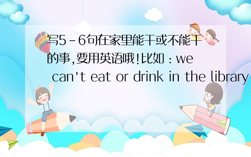 写5-6句在家里能干或不能干的事,要用英语哦!比如：we can't eat or drink in the library.（这种句型）