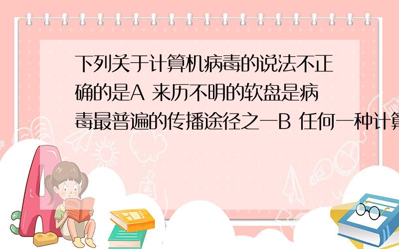 下列关于计算机病毒的说法不正确的是A 来历不明的软盘是病毒最普遍的传播途径之一B 任何一种计算机防病毒共聚都不能保证检测和清除所有病毒C 使用光盘不会感染病毒D 1999年出现的“美