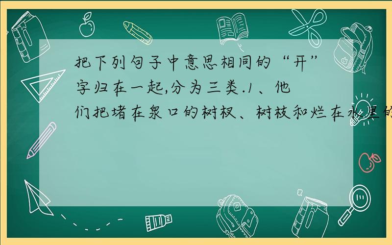 把下列句子中意思相同的“开”字归在一起,分为三类.1、他们把堵在泉口的树杈、树枝和烂在水里的树叶都挖·开了.2、植物·开花、结果是生长过程中的两个阶段.3、我终于把这把锁打·开了