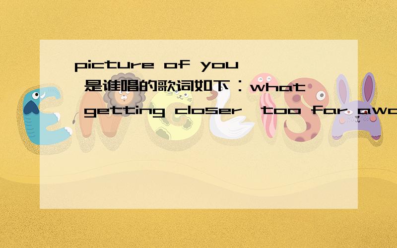 picture of you 是谁唱的歌词如下：what getting closer,too far awaycan't stop my heart from caring the daysso i'll be waiting for you to call,it's the only thing i know to break this oddtell you,.i'll be busy waiting hereen.when i'm missing yo