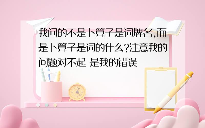 我问的不是卜算子是词牌名,而是卜算子是词的什么?注意我的问题对不起 是我的错误