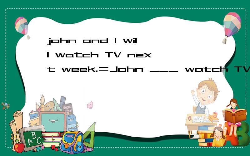 john and I will watch TV next week.＝John ___ watch TV＝John ____watch TV ____ ____.