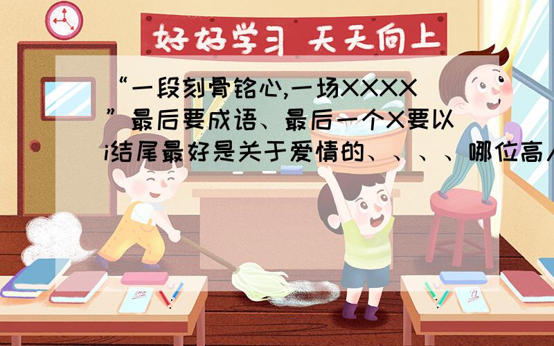 “一段刻骨铭心,一场XXXX”最后要成语、最后一个X要以i结尾最好是关于爱情的、、、、哪位高人指点一下