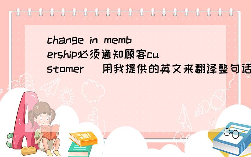 change in membership必须通知顾客customer   用我提供的英文来翻译整句话 谢谢change in membership（membership的改变此项翻译时必须保留,就是说我已经提供给你主语了）   必须通知顾客customer   用我提