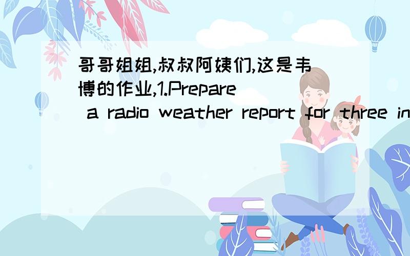 哥哥姐姐,叔叔阿姨们,这是韦博的作业,1.Prepare a radio weather report for three international cities in different areas.You should tell the current weather,and give the forecast for the next three days.Be sure to talk about the temperat