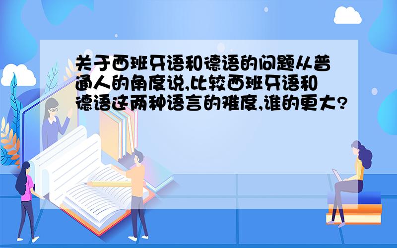 关于西班牙语和德语的问题从普通人的角度说,比较西班牙语和德语这两种语言的难度,谁的更大?