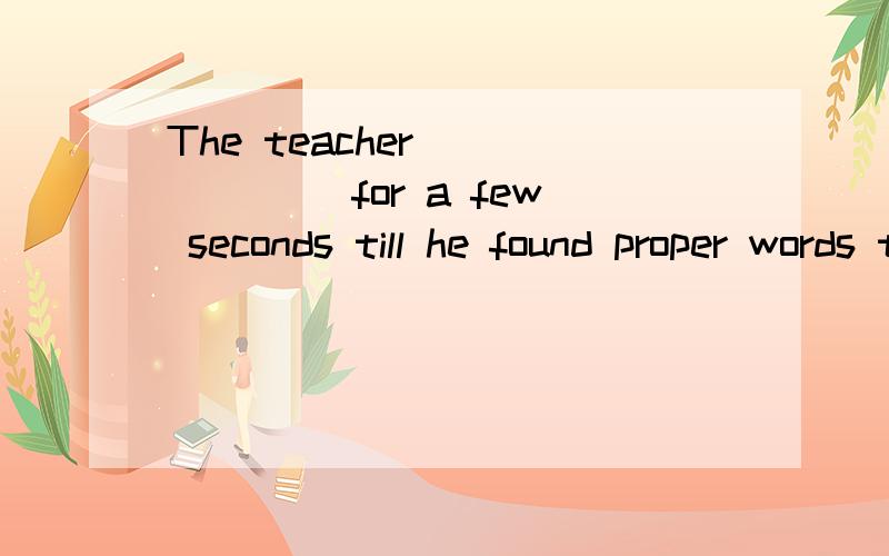 The teacher ______ for a few seconds till he found proper words to make his idea clearer.选项:a、It is a/an ______ to a genius to ask him such a simple question.选项:a、praise b、 respect c、 insult d、 injury