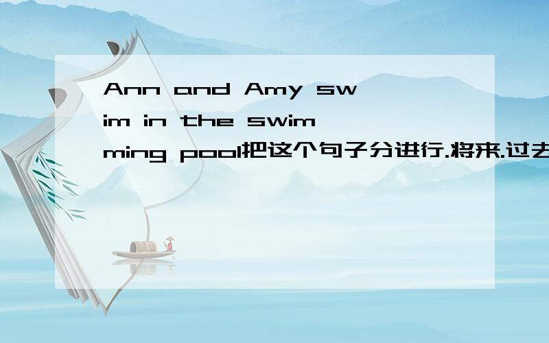 Ann and Amy swim in the swimming pool把这个句子分进行.将来.过去时态各发出来（完整的句子）不要简要的说明在哪里+什么什么