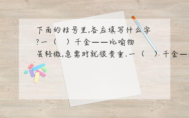 下面的括号里,各应填写什么字?一（   ）千金——比喻物虽轻微,急需时就很贵重.一（   ）千金——形容美人一笑之难得.一（   ）千金——形容诗文的价值很高.一（   ）千金——比喻时光非