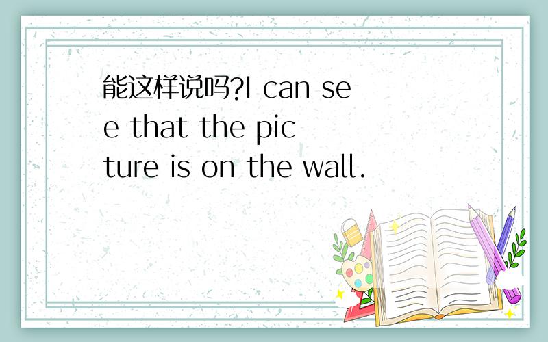 能这样说吗?I can see that the picture is on the wall.