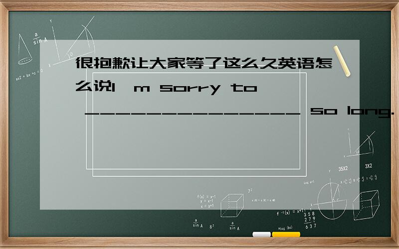 很抱歉让大家等了这么久英语怎么说I'm sorry to ______________ so long.