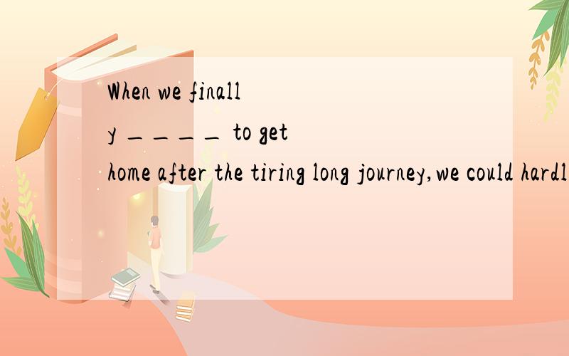 When we finally ____ to get home after the tiring long journey,we could hardly move a step further.