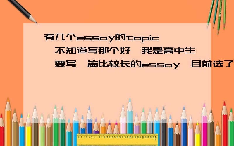 有几个essay的topic,不知道写那个好,我是高中生,要写一篇比较长的essay,目前选了几个好些的topic,但是很纠结选哪个好,大家帮忙看看哪个更好,最好能把思路和outline也提供一下,谢谢☆⌒(*＾-゜)v