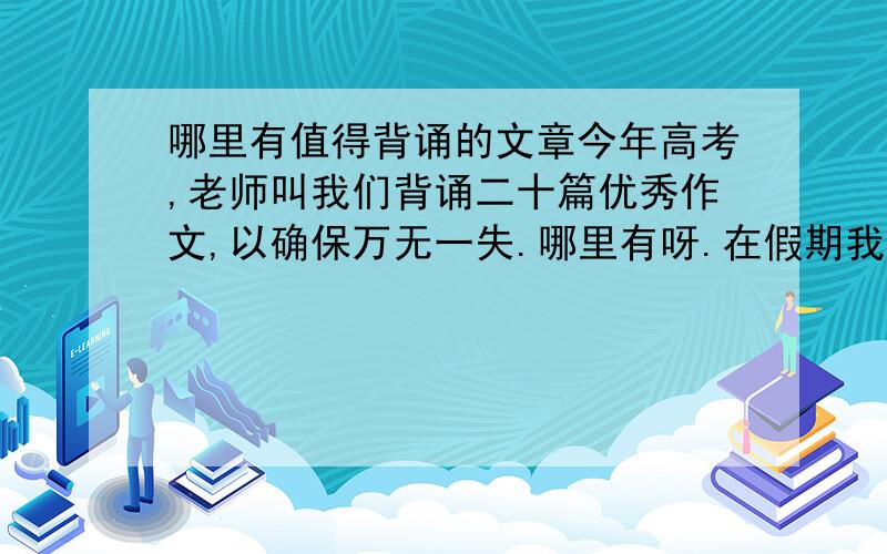 哪里有值得背诵的文章今年高考,老师叫我们背诵二十篇优秀作文,以确保万无一失.哪里有呀.在假期我争取多背一些.